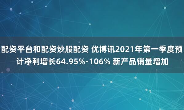 配资平台和配资炒股配资 优博讯2021年第一季度预计净利增长64.95%-106% 新产品销量增加
