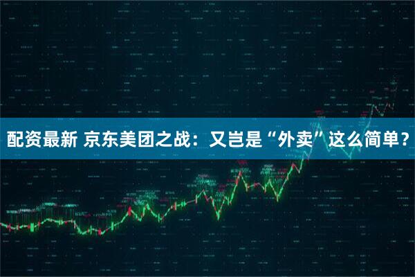 配资最新 京东美团之战：又岂是“外卖”这么简单？